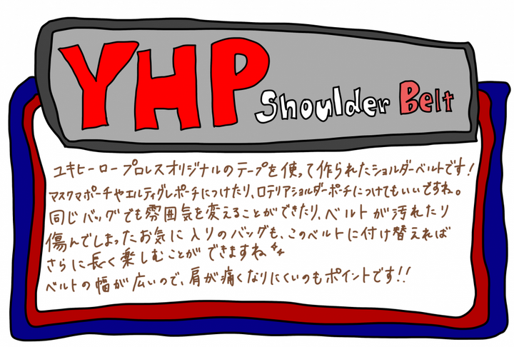 YHP Shoulder Belt 商品説明イラスト｜ユキヒーロープロレスオリジナルのテープを使って作られたショルダーベルト。マスクマポーチやエルティグレポーチ、ロテリアショルダーポーチに付け替え可能。同じバッグでも雰囲気を変えられ、ベルトが傷んだお気に入りのバッグも付け替えれば長く楽しめる。ベルト幅が広く肩が痛くなりにくいのもポイント